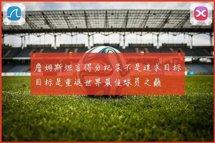 詹姆斯坦言得分纪录不是追求目标目标是重返世界最佳球员之巅