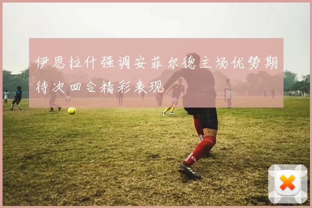 伊恩拉什强调安菲尔德主场优势期待次回合精彩表现