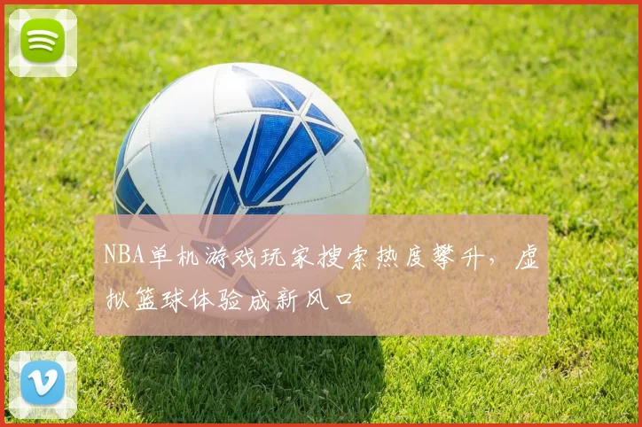 NBA单机游戏玩家搜索热度攀升，虚拟篮球体验成新风口