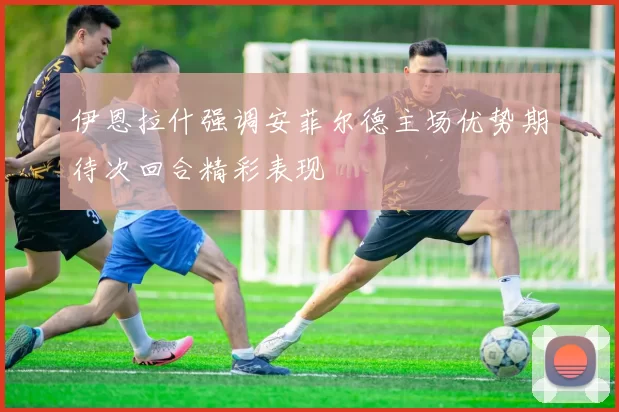 伊恩拉什强调安菲尔德主场优势期待次回合精彩表现