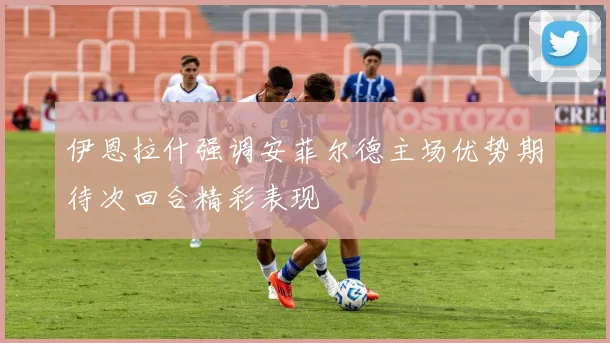 伊恩拉什强调安菲尔德主场优势期待次回合精彩表现