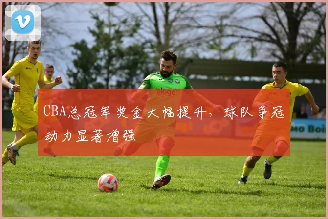 CBA总冠军奖金大幅提升,球队争冠动力显著增强
