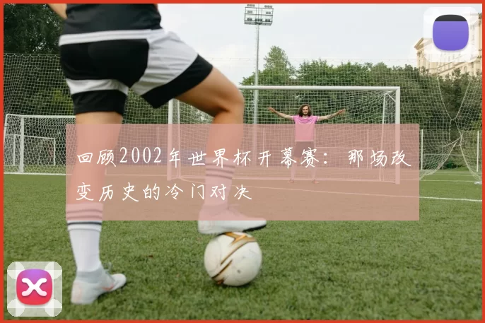 回顾2002年世界杯开幕赛:那场改变历史的冷门对决