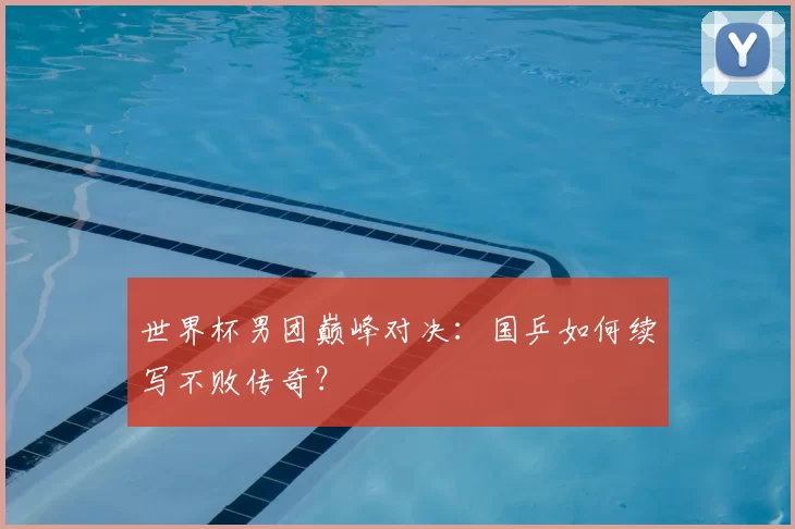 世界杯男团巅峰对决:国乒如何续写不败传奇?