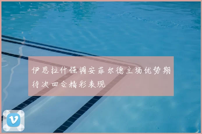 伊恩拉什强调安菲尔德主场优势期待次回合精彩表现