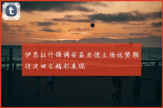 伊恩拉什强调安菲尔德主场优势期待次回合精彩表现