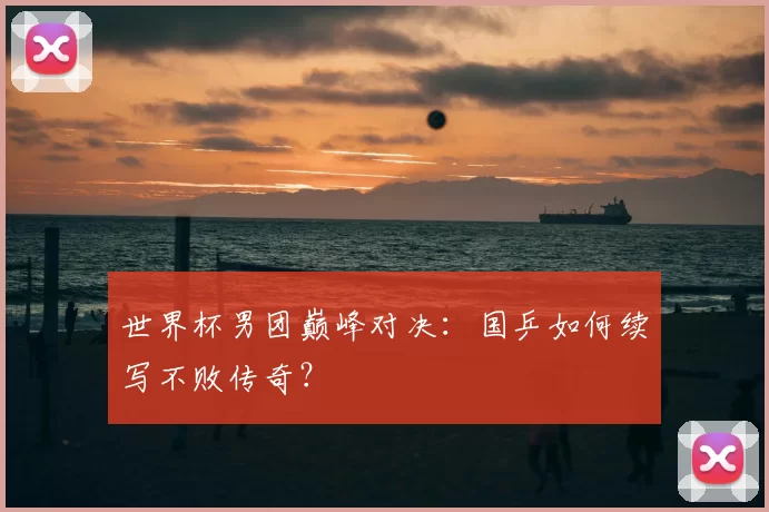 世界杯男团巅峰对决:国乒如何续写不败传奇?