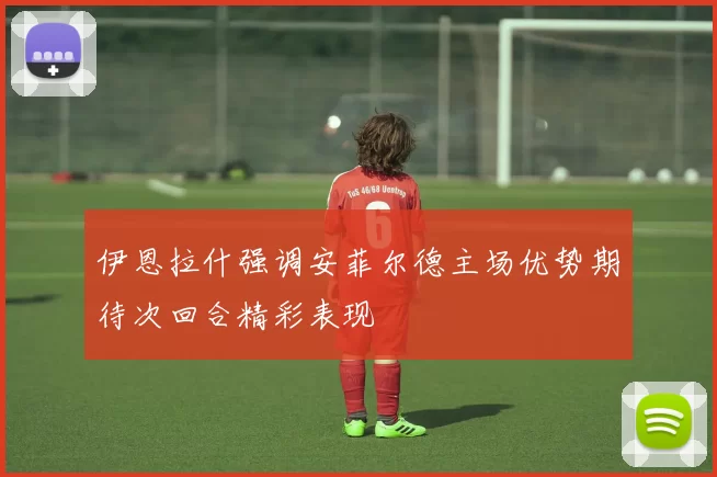 伊恩拉什强调安菲尔德主场优势期待次回合精彩表现