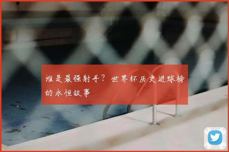 谁是最强射手?世界杯历史进球榜的永恒故事